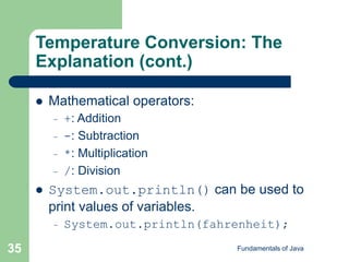 Fundamentals of Java
35
Temperature Conversion: The
Explanation (cont.)
 Mathematical operators:
– +: Addition
– -: Subtraction
– *: Multiplication
– /: Division
 System.out.println() can be used to
print values of variables.
– System.out.println(fahrenheit);
 