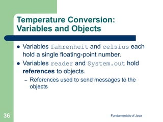 Fundamentals of Java
36
Temperature Conversion:
Variables and Objects
 Variables fahrenheit and celsius each
hold a single floating-point number.
 Variables reader and System.out hold
references to objects.
– References used to send messages to the
objects
 