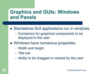 Fundamentals of Java
38
Graphics and GUIs: Windows
and Panels
 Standalone GUI applications run in windows.
– Containers for graphical components to be
displayed to the user
 Windows have numerous properties.
– Width and height
– Title bar
– Ability to be dragged or resized by the user
 