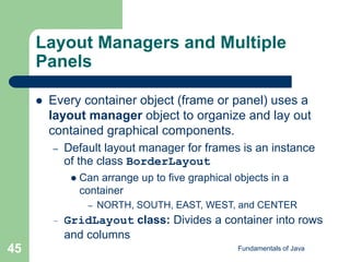 Fundamentals of Java
45
Layout Managers and Multiple
Panels
 Every container object (frame or panel) uses a
layout manager object to organize and lay out
contained graphical components.
– Default layout manager for frames is an instance
of the class BorderLayout
 Can arrange up to five graphical objects in a
container
– NORTH, SOUTH, EAST, WEST, and CENTER
– GridLayout class: Divides a container into rows
and columns
 