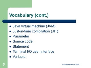 Fundamentals of Java
5
Vocabulary (cont.)
 Java virtual machine (JVM)
 Just-in-time compilation (JIT)
 Parameter
 Source code
 Statement
 Terminal I/O user interface
 Variable
 