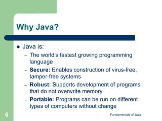Fundamentals of Java
6
Why Java?
 Java is:
– The world’s fastest growing programming
language
– Secure: Enables construction of virus-free,
tamper-free systems
– Robust: Supports development of programs
that do not overwrite memory
– Portable: Programs can be run on different
types of computers without change
 