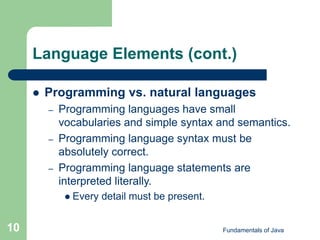 Fundamentals of Java
10
Language Elements (cont.)
 Programming vs. natural languages
– Programming languages have small
vocabularies and simple syntax and semantics.
– Programming language syntax must be
absolutely correct.
– Programming language statements are
interpreted literally.
 Every detail must be present.
 