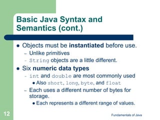 Fundamentals of Java
12
Basic Java Syntax and
Semantics (cont.)
 Objects must be instantiated before use.
– Unlike primitives
– String objects are a little different.
 Six numeric data types
– int and double are most commonly used
 Also short, long, byte, and float
– Each uses a different number of bytes for
storage.
 Each represents a different range of values.
 