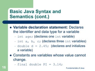 Fundamentals of Java
16
Basic Java Syntax and
Semantics (cont.)
 Variable declaration statement: Declares
the identifier and data type for a variable
– int age; (declares one int variable)
– int a, b, c; (declares three int variables)
– double d = 2.45; (declares and initializes
a variable)
 Constants are variables whose value cannot
change.
– final double PI = 3.14;
 