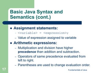 Fundamentals of Java
17
Basic Java Syntax and
Semantics (cont.)
 Assignment statements:
– <variable> = <expression>;
– Value of expression assigned to variable
 Arithmetic expressions:
– Multiplication and division have higher
precedence than addition and subtraction.
– Operators of same precedence evaluated from
left to right.
– Parentheses are used to change evaluation order.
 