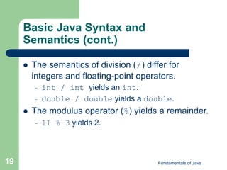 Fundamentals of Java
19
Basic Java Syntax and
Semantics (cont.)
 The semantics of division (/) differ for
integers and floating-point operators.
– int / int yields an int.
– double / double yields a double.
 The modulus operator (%) yields a remainder.
– 11 % 3 yields 2.
 