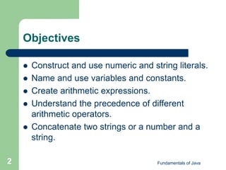 Fundamentals of Java
2
Objectives
 Construct and use numeric and string literals.
 Name and use variables and constants.
 Create arithmetic expressions.
 Understand the precedence of different
arithmetic operators.
 Concatenate two strings or a number and a
string.
 