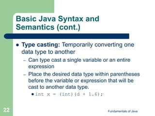 Fundamentals of Java
22
Basic Java Syntax and
Semantics (cont.)
 Type casting: Temporarily converting one
data type to another
– Can type cast a single variable or an entire
expression
– Place the desired data type within parentheses
before the variable or expression that will be
cast to another data type.
 int x = (int)(d + 1.6);
 