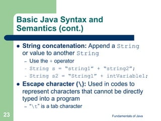 Fundamentals of Java
23
Basic Java Syntax and
Semantics (cont.)
 String concatenation: Append a String
or value to another String
– Use the + operator
– String s = “string1” + “string2”;
– String s2 = “String1” + intVariable1;
 Escape character (): Used in codes to
represent characters that cannot be directly
typed into a program
– “t” is a tab character
 