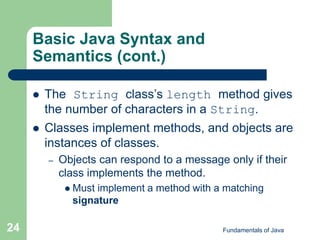 Fundamentals of Java
24
Basic Java Syntax and
Semantics (cont.)
 The String class’s length method gives
the number of characters in a String.
 Classes implement methods, and objects are
instances of classes.
– Objects can respond to a message only if their
class implements the method.
 Must implement a method with a matching
signature
 