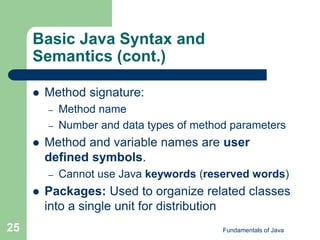 Fundamentals of Java
25
Basic Java Syntax and
Semantics (cont.)
 Method signature:
– Method name
– Number and data types of method parameters
 Method and variable names are user
defined symbols.
– Cannot use Java keywords (reserved words)
 Packages: Used to organize related classes
into a single unit for distribution
 