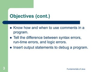 Fundamentals of Java
3
Objectives (cont.)
 Know how and when to use comments in a
program.
 Tell the difference between syntax errors,
run-time errors, and logic errors.
 Insert output statements to debug a program.
 