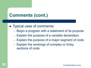 Fundamentals of Java
30
Comments (cont.)
 Typical uses of comments:
– Begin a program with a statement of its purpose
– Explain the purpose of a variable declaration
– Explain the purpose of a major segment of code
– Explain the workings of complex or tricky
sections of code
 