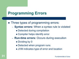Fundamentals of Java
31
Programming Errors
 Three types of programming errors:
– Syntax errors: When a syntax rule is violated
 Detected during compilation
 Compiler helps identify error
– Run-time errors: Occurs during execution
 Dividing by 0
 Detected when program runs
 JVM indicates type of error and location
 