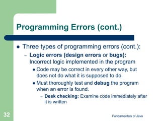 Fundamentals of Java
32
Programming Errors (cont.)
 Three types of programming errors (cont.):
– Logic errors (design errors or bugs):
Incorrect logic implemented in the program
 Code may be correct in every other way, but
does not do what it is supposed to do.
 Must thoroughly test and debug the program
when an error is found.
– Desk checking: Examine code immediately after
it is written
 