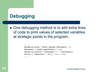 Fundamentals of Java
33
Debugging
 One debugging method is to add extra lines
of code to print values of selected variables
at strategic points in the program.
 