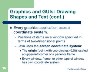 Fundamentals of Java
36
Graphics and GUIs: Drawing
Shapes and Text (cont.)
 Every graphics application uses a
coordinate system.
– Positions of items on a window specified in
terms of two-dimensional points
– Java uses the screen coordinate system:
 The origin (point with coordinates (0,0)) located
at upper-left corner of a panel or frame
 Every window, frame, or other type of window
has own coordinate system
 