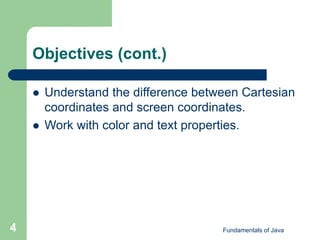 Fundamentals of Java
4
Objectives (cont.)
 Understand the difference between Cartesian
coordinates and screen coordinates.
 Work with color and text properties.
 