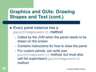 Fundamentals of Java
42
Graphics and GUIs: Drawing
Shapes and Text (cont.)
 Every panel instance has a
paintComponent() method
– Called by the JVM when the panel needs to be
drawn on the screen
– Contains instructions for how to draw the panel
– For custom panels, can write own
paintComponent() method, but must also
call the superclass’s paintComponent()
method
 