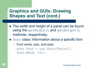 Fundamentals of Java
45
Graphics and GUIs: Drawing
Shapes and Text (cont.)
 The width and height of a panel can be found
using the getWidth() and getHeight()
methods, respectively.
 Font class: Information about a specific font
– Font name, size, and style
– Font font = new Font(“Arial”,
Font.BOLD, 10);
 