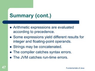Fundamentals of Java
47
Summary (cont.)
 Arithmetic expressions are evaluated
according to precedence.
 Some expressions yield different results for
integer and floating-point operands.
 Strings may be concatenated.
 The compiler catches syntax errors.
 The JVM catches run-time errors.
 