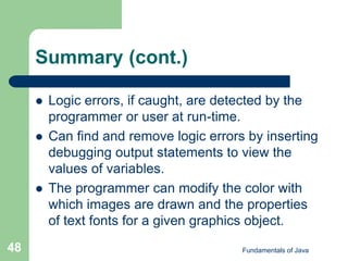 Fundamentals of Java
48
Summary (cont.)
 Logic errors, if caught, are detected by the
programmer or user at run-time.
 Can find and remove logic errors by inserting
debugging output statements to view the
values of variables.
 The programmer can modify the color with
which images are drawn and the properties
of text fonts for a given graphics object.
 