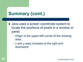 Fundamentals of Java
49
Summary (cont.)
 Java uses a screen coordinate system to
locate the positions of pixels in a window or
panel.
– Origin is the upper-left corner of the drawing
area.
– x and y axes increase to the right and
downward.
 