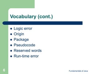Fundamentals of Java
6
Vocabulary (cont.)
 Logic error
 Origin
 Package
 Pseudocode
 Reserved words
 Run-time error
 