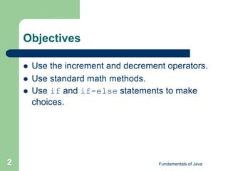 Fundamentals of Java
2
Objectives
 Use the increment and decrement operators.
 Use standard math methods.
 Use if and if-else statements to make
choices.
 