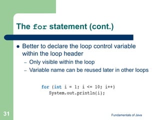 Fundamentals of Java
31
The for statement (cont.)
 Better to declare the loop control variable
within the loop header
– Only visible within the loop
– Variable name can be reused later in other loops
 