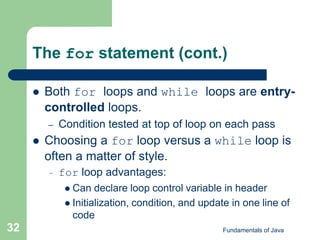 Fundamentals of Java
32
The for statement (cont.)
 Both for loops and while loops are entry-
controlled loops.
– Condition tested at top of loop on each pass
 Choosing a for loop versus a while loop is
often a matter of style.
– for loop advantages:
 Can declare loop control variable in header
 Initialization, condition, and update in one line of
code
 