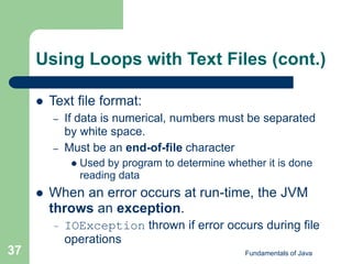 Fundamentals of Java
37
Using Loops with Text Files (cont.)
 Text file format:
– If data is numerical, numbers must be separated
by white space.
– Must be an end-of-file character
 Used by program to determine whether it is done
reading data
 When an error occurs at run-time, the JVM
throws an exception.
– IOException thrown if error occurs during file
operations
 