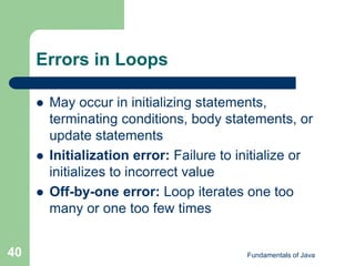 Fundamentals of Java
40
Errors in Loops
 May occur in initializing statements,
terminating conditions, body statements, or
update statements
 Initialization error: Failure to initialize or
initializes to incorrect value
 Off-by-one error: Loop iterates one too
many or one too few times
 