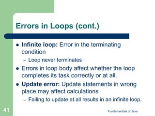 Fundamentals of Java
41
Errors in Loops (cont.)
 Infinite loop: Error in the terminating
condition
– Loop never terminates
 Errors in loop body affect whether the loop
completes its task correctly or at all.
 Update error: Update statements in wrong
place may affect calculations
– Failing to update at all results in an infinite loop.
 