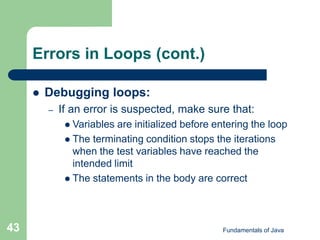 Fundamentals of Java
43
Errors in Loops (cont.)
 Debugging loops:
– If an error is suspected, make sure that:
 Variables are initialized before entering the loop
 The terminating condition stops the iterations
when the test variables have reached the
intended limit
 The statements in the body are correct
 