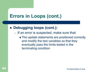 Fundamentals of Java
44
Errors in Loops (cont.)
 Debugging loops (cont.):
– If an error is suspected, make sure that:
 The update statements are positioned correctly
and modify the test variables so that they
eventually pass the limits tested in the
terminating condition
 