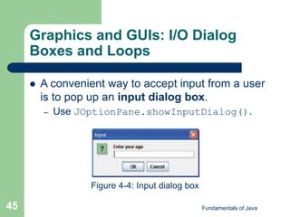 Fundamentals of Java
45
Graphics and GUIs: I/O Dialog
Boxes and Loops
 A convenient way to accept input from a user
is to pop up an input dialog box.
– Use JOptionPane.showInputDialog().
Figure 4-4: Input dialog box
 