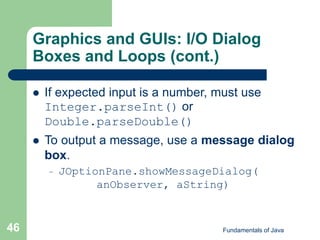 Fundamentals of Java
46
Graphics and GUIs: I/O Dialog
Boxes and Loops (cont.)
 If expected input is a number, must use
Integer.parseInt() or
Double.parseDouble()
 To output a message, use a message dialog
box.
– JOptionPane.showMessageDialog(
anObserver, aString)
 