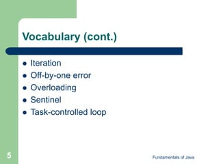 Fundamentals of Java
5
Vocabulary (cont.)
 Iteration
 Off-by-one error
 Overloading
 Sentinel
 Task-controlled loop
 