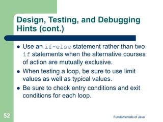 Fundamentals of Java
52
Design, Testing, and Debugging
Hints (cont.)
 Use an if-else statement rather than two
if statements when the alternative courses
of action are mutually exclusive.
 When testing a loop, be sure to use limit
values as well as typical values.
 Be sure to check entry conditions and exit
conditions for each loop.
 