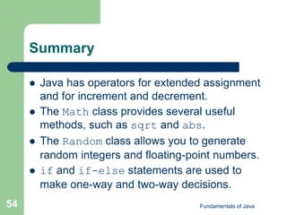 Fundamentals of Java
54
Summary
 Java has operators for extended assignment
and for increment and decrement.
 The Math class provides several useful
methods, such as sqrt and abs.
 The Random class allows you to generate
random integers and floating-point numbers.
 if and if-else statements are used to
make one-way and two-way decisions.
 