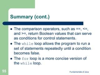 Fundamentals of Java
55
Summary (cont.)
 The comparison operators, such as ==, <=,
and >=, return Boolean values that can serve
as conditions for control statements.
 The while loop allows the program to run a
set of statements repeatedly until a condition
becomes false.
 The for loop is a more concise version of
the while loop.
 