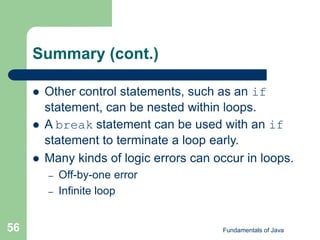Fundamentals of Java
56
Summary (cont.)
 Other control statements, such as an if
statement, can be nested within loops.
 A break statement can be used with an if
statement to terminate a loop early.
 Many kinds of logic errors can occur in loops.
– Off-by-one error
– Infinite loop
 