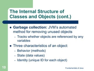 Fundamentals of Java
10
The Internal Structure of
Classes and Objects (cont.)
 Garbage collection: JVM’s automated
method for removing unused objects
– Tracks whether objects are referenced by any
variables
 Three characteristics of an object:
– Behavior (methods)
– State (data values)
– Identity (unique ID for each object)
 
