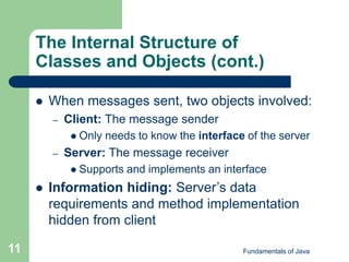 Fundamentals of Java
11
The Internal Structure of
Classes and Objects (cont.)
 When messages sent, two objects involved:
– Client: The message sender
 Only needs to know the interface of the server
– Server: The message receiver
 Supports and implements an interface
 Information hiding: Server’s data
requirements and method implementation
hidden from client
 