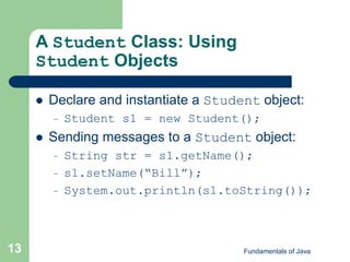 Fundamentals of Java
13
A Student Class: Using
Student Objects
 Declare and instantiate a Student object:
– Student s1 = new Student();
 Sending messages to a Student object:
– String str = s1.getName();
– s1.setName(“Bill”);
– System.out.println(s1.toString());
 
