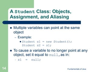 Fundamentals of Java
14
A Student Class: Objects,
Assignment, and Aliasing
 Multiple variables can point at the same
object
– Example:
 Student s1 = new Student();
Student s2 = s1;
 To cause a variable to no longer point at any
object, set it equal to null,as in:
– s1 = null;
 