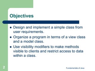Fundamentals of Java
2
Objectives
 Design and implement a simple class from
user requirements.
 Organize a program in terms of a view class
and a model class.
 Use visibility modifiers to make methods
visible to clients and restrict access to data
within a class.
 