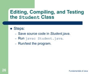 Fundamentals of Java
26
Editing, Compiling, and Testing
the Student Class
 Steps:
– Save source code in Student.java.
– Run javac Student.java.
– Run/test the program.
 